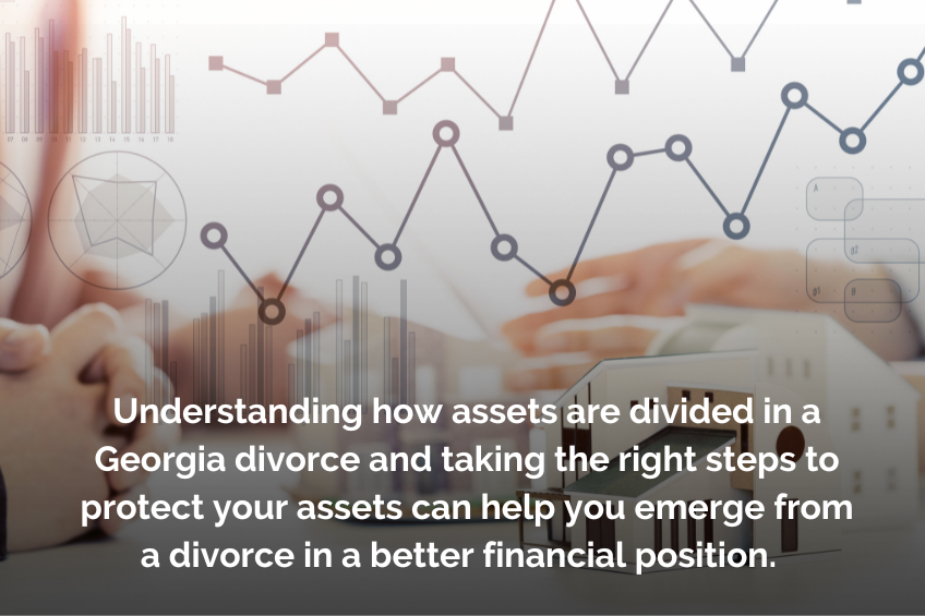 Understanding how assets are divided in a Georgia divorce and taking the right steps to protect your assets can help you emerge from a divorce in a better financial position.